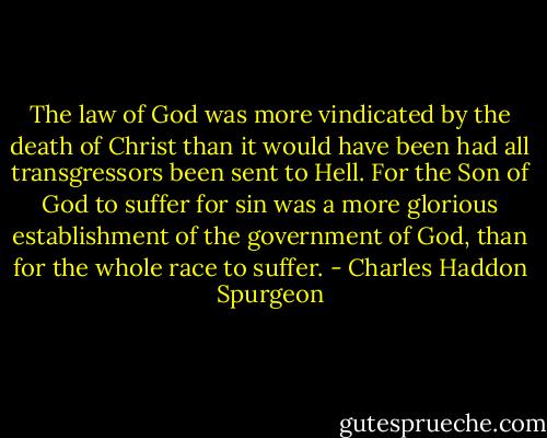 The law of God was more vindicated by the death of Christ than it would have been had all transgressors been sent to Hell. For the Son of God to suffer for sin was a more glorious establishment of the government of God, than for the whole race to suffer. - Charles Haddon Spurgeon