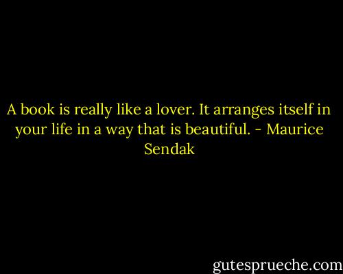 A book is really like a lover. It arranges itself in your life in a way that is beautiful. - Maurice Sendak