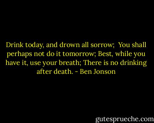 Drink today, and drown all sorrow; <br />You shall perhaps not do it tomorrow;<br />Best, while you have it, use your breath;<br />There is no drinking after death. - Ben Jonson