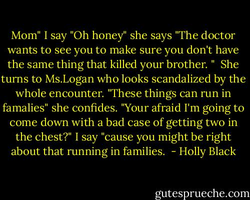 Mom" I say "Oh honey" she says "The doctor wants to see you to make sure you don't have the same thing that killed your brother. " <br />She turns to Ms.Logan who looks scandalized by the whole encounter. "These things can run in famalies" she confides.<br />"Your afraid I'm going to come down with a bad case of getting two in the chest?" I say "cause you might be right about that running in families.  - Holly Black