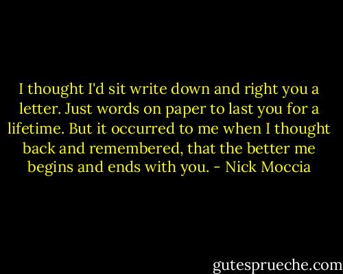 I thought I'd sit write down and right you a letter. Just words on paper to last you for a lifetime. But it occurred to me when I thought back and remembered, that the better me begins and ends with you. - Nick Moccia