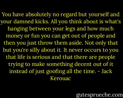 You have absolutely no regard but yourself and your damned kicks. All you think about is what's hanging between your legs and how much money or fun you can get out of people and then you just throw them aside. Not only that but you're silly about it. It never occurs to you that life is serious and that there are people trying to make something decent out of it instead of just goofing all the time. - Jack Kerouac