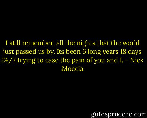 I still remember, all the nights that the world just passed us by. Its been 6 long years 18 days 24/7 trying to ease the pain of you and I. - Nick Moccia