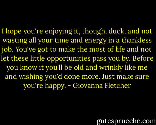 I hope you're enjoying it, though, duck, and not wasting all your time and energy in a thankless job. You've got to make the most of life and not let these little opportunities pass you by. Before you know it you'll be old and wrinkly like me and wishing you'd done more. Just make sure you're happy. - Giovanna Fletcher