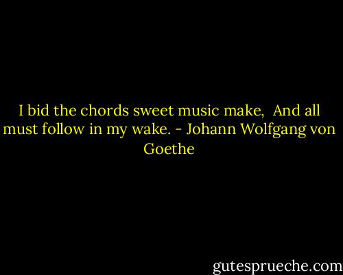 I bid the chords sweet music make, <br />And all must follow in my wake. - Johann Wolfgang von Goethe