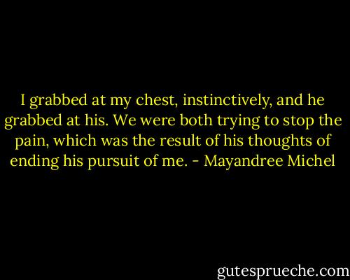 I grabbed at my chest, instinctively, and he grabbed at his. We were both trying to stop the pain, which was the result of his thoughts of ending his pursuit of me. - Mayandree Michel