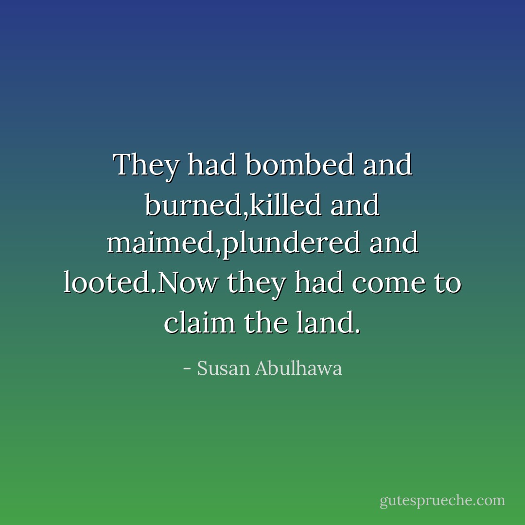 They had bombed and burned,killed and maimed,plundered and looted.Now they had come to claim the land. - Susan Abulhawa