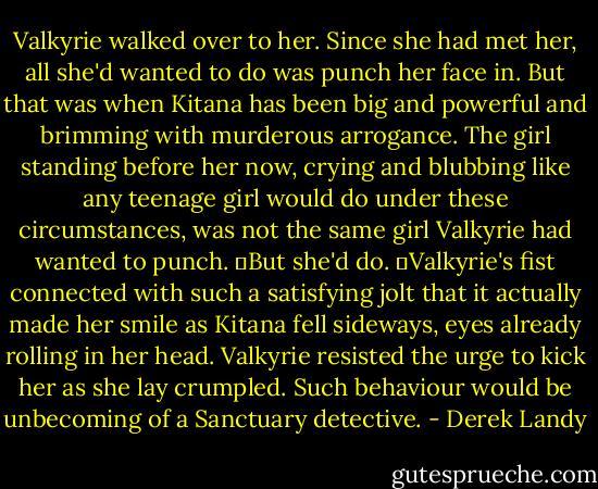 Valkyrie walked over to her. Since she had met her, all she'd wanted to do was punch her face in. But that was when Kitana has been big and powerful and brimming with murderous arrogance. The girl standing before her now, crying and blubbing like any teenage girl would do under these circumstances, was not the same girl Valkyrie had wanted to punch.<br />	But she'd do.<br />	Valkyrie's fist connected with such a satisfying jolt that it actually made her smile as Kitana fell sideways, eyes already rolling in her head. Valkyrie resisted the urge to kick her as she lay crumpled.<br />Such behaviour would be unbecoming of a Sanctuary detective. - Derek Landy
