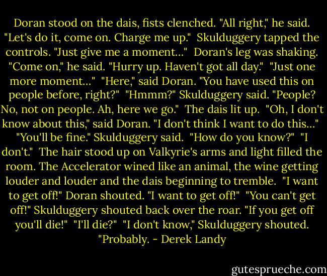 Doran stood on the dais, fists clenched. "All right," he said. "Let's do it, come on. Charge me up."<br /> Skulduggery tapped the controls. "Just give me a moment…"<br /> Doran's leg was shaking. "Come on," he said. "Hurry up. Haven't got all day."<br /> "Just one more moment…"<br /> "Here," said Doran. "You have used this on people before, right?"<br /> "Hmmm?" Skulduggery said. "People? No, not on people. Ah, here we go."<br /> The dais lit up.<br /> "Oh, I don't know about this," said Doran. "I don't think I want to do this…"<br /> "You'll be fine." Skulduggery said.<br /> "How do you know?"<br /> "I don't."<br /> The hair stood up on Valkyrie's arms and light filled the room. The Accelerator wined like an animal, the wine getting louder and louder and the dais beginning to tremble.<br /> "I want to get off!" Doran shouted. "I want to get off!"<br /> "You can't get off!" Skulduggery shouted back over the roar. "If you get off you'll die!"<br /> "I'll die?"<br /> "I don't know," Skulduggery shouted. "Probably. - Derek Landy