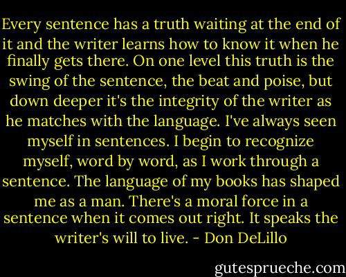 Every sentence has a truth waiting at the end of it and the writer learns how to know it when he finally gets there. On one level this truth is the swing of the sentence, the beat and poise, but down deeper it's the integrity of the writer as he matches with the language. I've always seen myself in sentences. I begin to recognize myself, word by word, as I work through a sentence. The language of my books has shaped me as a man. There's a moral force in a sentence when it comes out right. It speaks the writer's will to live. - Don DeLillo