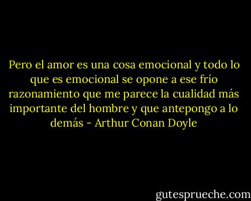 Pero el amor es una cosa emocional y todo lo que es emocional se opone a ese frío razonamiento que me parece la cualidad más importante del hombre y que antepongo a lo demás - Arthur Conan Doyle