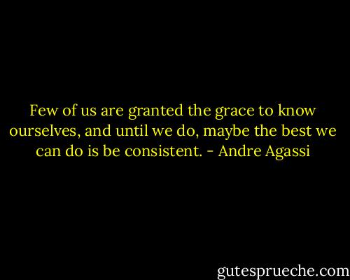 Few of us are granted the grace to know ourselves, and until we do, maybe the best we can do is be consistent. - Andre Agassi