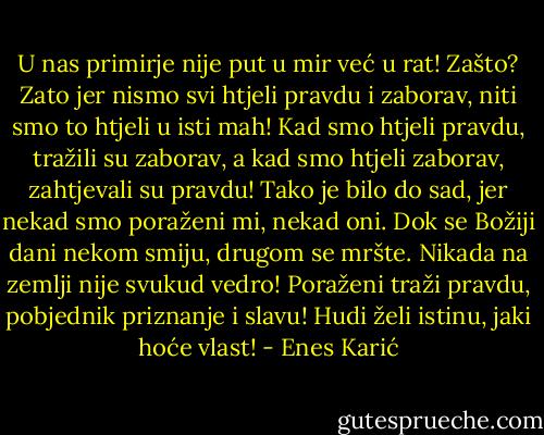 U nas primirje nije put u mir već u rat! Zašto? Zato jer nismo svi htjeli pravdu i zaborav, niti smo to htjeli u isti mah! Kad smo htjeli pravdu, tražili su zaborav, a kad smo htjeli zaborav, zahtjevali su pravdu! Tako je bilo do sad, jer nekad smo poraženi mi, nekad oni. Dok se Božiji dani nekom smiju, drugom se mršte. Nikada na zemlji nije svukud vedro! Poraženi traži pravdu, pobjednik priznanje i slavu! Hudi želi istinu, jaki hoće vlast! - Enes Karić