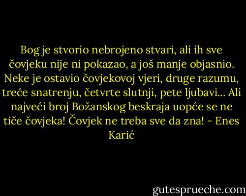 Bog je stvorio nebrojeno stvari, ali ih sve čovjeku nije ni pokazao, a još manje objasnio. Neke je ostavio čovjekovoj vjeri, druge razumu, treće snatrenju, četvrte slutnji, pete ljubavi... Ali najveći broj Božanskog beskraja uopće se ne tiče čovjeka! Čovjek ne treba sve da zna! - Enes Karić