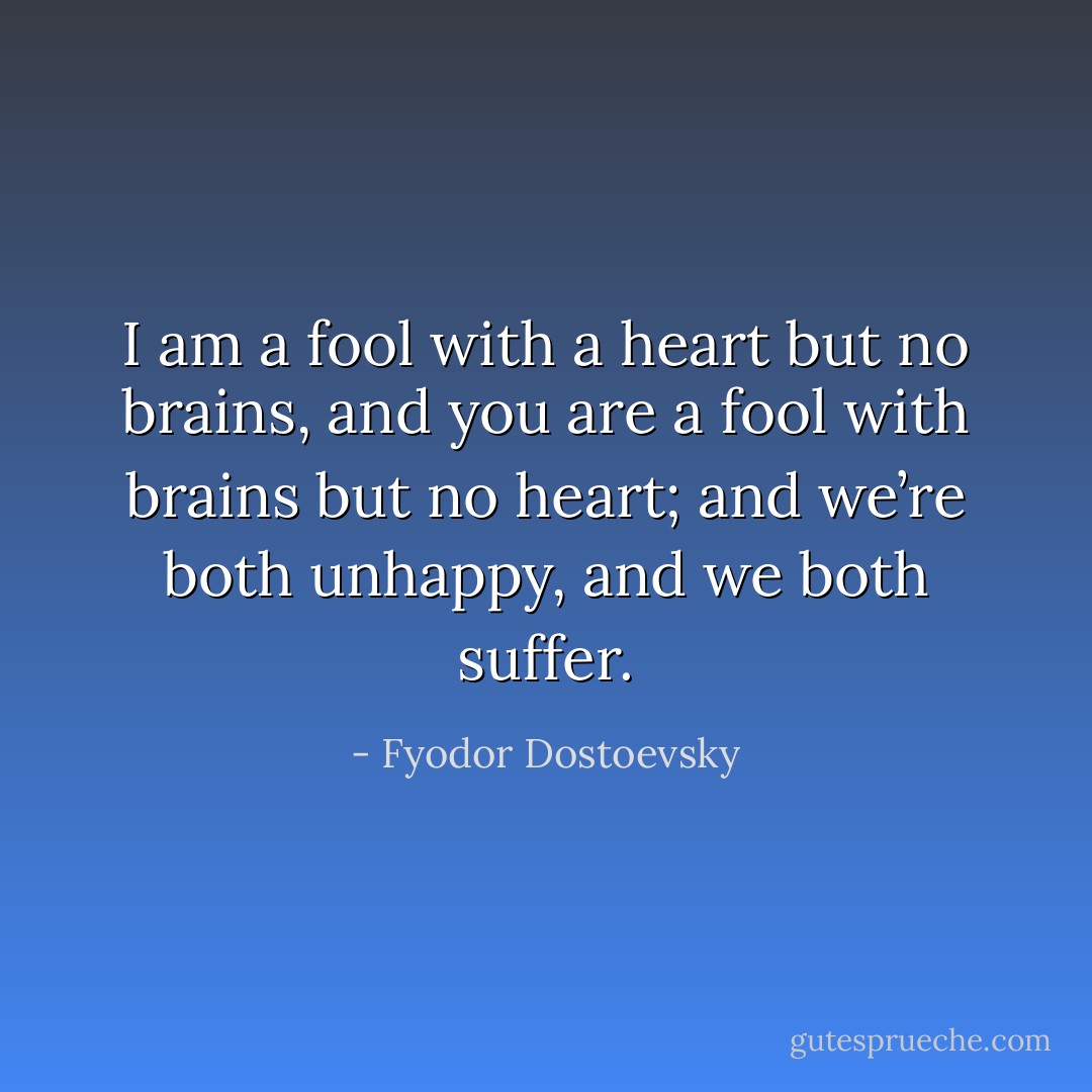 I am a fool with a heart but no brains, and you are a fool with brains but no heart; and we’re both unhappy, and we both suffer. - Fyodor Dostoevsky