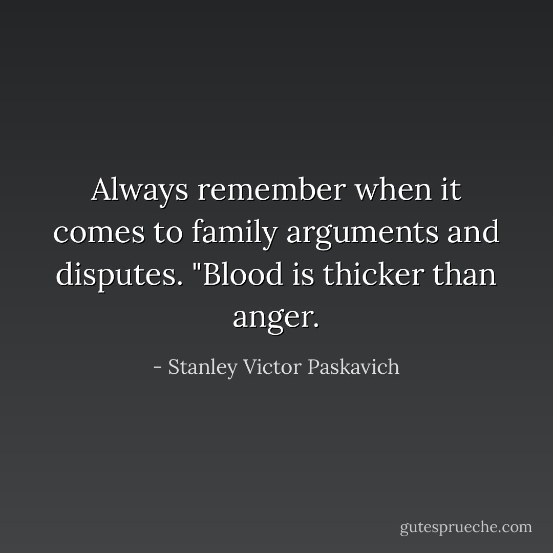 Always remember when it comes to family arguments and disputes. "Blood is thicker than anger. - Stanley Victor Paskavich