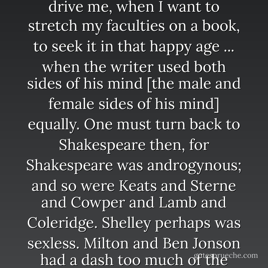 ... All who have brought about a state of sex-consciousness are to blame, and it is they who drive me, when I want to stretch my faculties on a book, to seek it in that happy age ... when the writer used both sides of his mind [the male and female sides of his mind] equally. One must turn back to Shakespeare then, for Shakespeare was androgynous; and so were Keats and Sterne and Cowper and Lamb and Coleridge. Shelley perhaps was sexless. Milton and Ben Jonson had a dash too much of the male in them. So had Wordsworth and Tolstoy. - Virginia Woolf