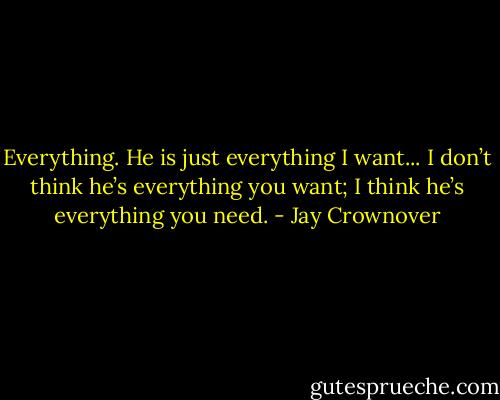 Everything. He is just everything I want...<br />I don’t think he’s everything you want; I think he’s everything you need. - Jay Crownover