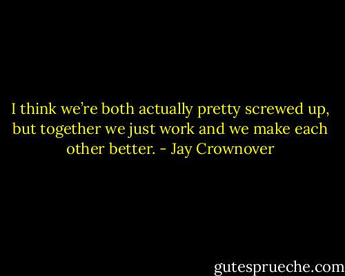 I think we’re both actually pretty screwed up, but together we just work and we make each other better. - Jay Crownover