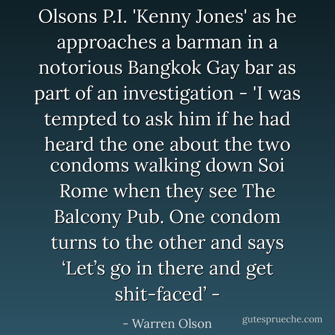 Olsons P.I. 'Kenny Jones' as he approaches a barman in a notorious Bangkok Gay bar as part of an investigation -<br />'I was tempted to ask him if he had heard the one about the two condoms walking down Soi Rome when they see The Balcony Pub. One condom turns to the other and says ‘Let’s go in there and get shit-faced’ - - Warren Olson