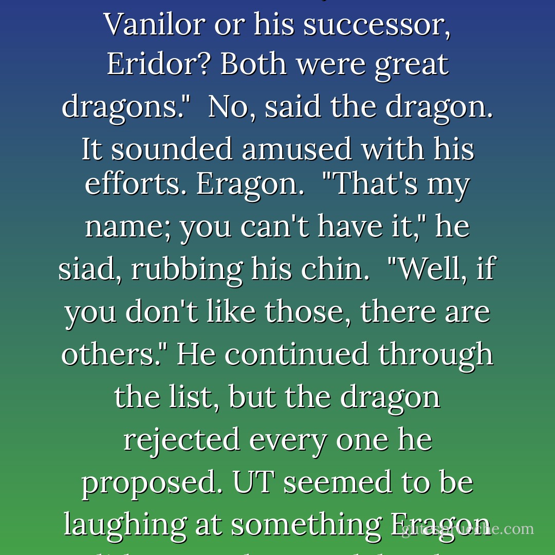 You need a name. I heard some interesting ones today;perhaps you'll like one." He mentally ran through the list Brom had given him until he found tow names that stuck him as heroic, noble and pleasing to the ear. "What do you think of Vanilor or his successor, Eridor? Both were great dragons." <br />No, said the dragon. It sounded amused with his efforts. Eragon. <br />"That's my name; you can't have it," he siad, rubbing his chin. <br />"Well, if you don't like those, there are others." He continued through the list, but the dragon rejected every one he proposed. UT seemed to be laughing at something Eragon did not understand, but he ignored and kept suggesting names. "There was ingothold, he slew the..." A revelation stopped him. Thats the problem! I've been choosing male names. You are a she! - Christopher Paolini