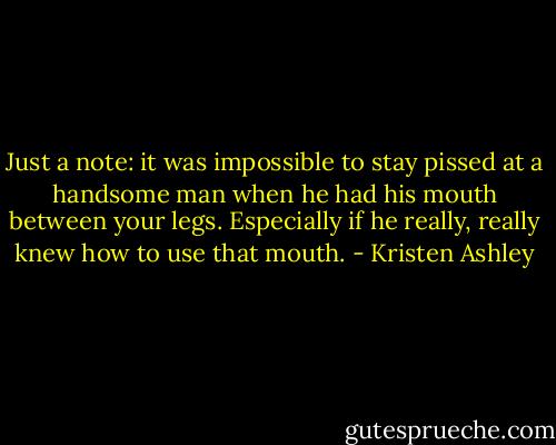Just a note: it was impossible to stay pissed at a handsome man when he had his mouth between your legs.<br />Especially if he really, really knew how to use that mouth. - Kristen Ashley
