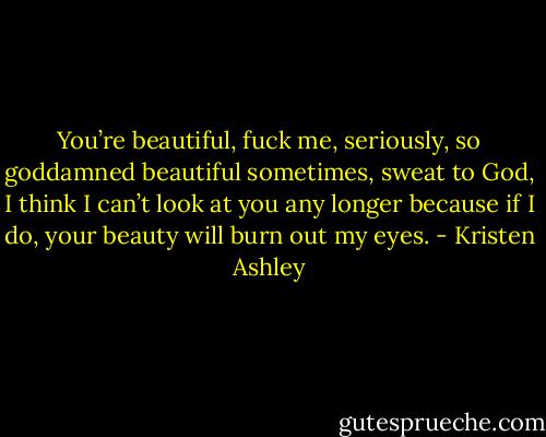 You’re beautiful, fuck me, seriously, so goddamned beautiful sometimes, sweat to God, I think I can’t look at you any longer because if I do, your beauty will burn out my eyes. - Kristen Ashley