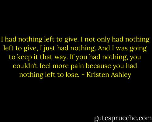 I had nothing left to give.<br />I not only had nothing left to give, I just had nothing.<br />And I was going to keep it that way.<br />If you had nothing, you couldn’t feel more pain because you had nothing left to lose. - Kristen Ashley
