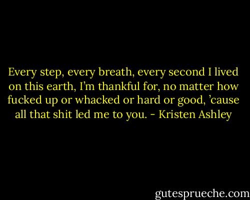 Every step, every breath, every second I lived on this earth, I’m thankful for, no matter how fucked up or whacked or hard or good, ’cause all that shit led me to you. - Kristen Ashley