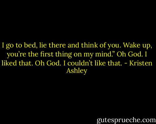 I go to bed, lie there and think of you. Wake up, you’re the first thing on my mind.”<br />Oh God.<br />I liked that.<br />Oh God.<br />I couldn’t like that. - Kristen Ashley