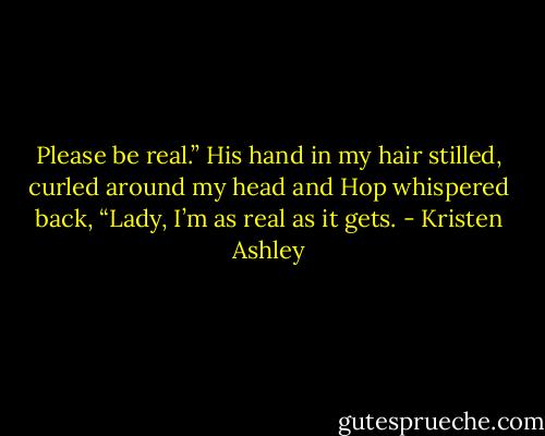 Please be real.”<br />His hand in my hair stilled, curled around my head and Hop whispered back, “Lady, I’m as real as it gets. - Kristen Ashley
