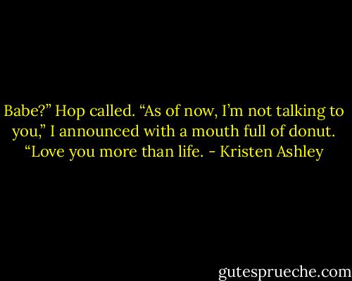 Babe?” Hop called.<br />“As of now, I’m not talking to you,” I announced with a mouth full of donut.<br />“Love you more than life. - Kristen Ashley