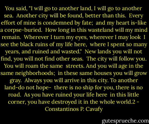 You said, "I will go to another land, I will go to another sea.<br /><br />Another city will be found, better than this.<br /><br />Every effort of mine is condemned by fate;<br /><br />and my heart is-like a corpse-buried.<br /><br />How long in this wasteland will my mind remain.<br /><br />Wherever I turn my eyes, wherever I may look<br /><br />I see the black ruins of my life here,<br /><br />where I spent so many years, and ruined and wasted."<br /><br />New lands you will not find, you will not find other seas.<br /><br />The city will follow you. You will roam the same<br /><br />streets. And you will age in the same neighborhoods;<br /><br />in these same houses you will grow gray.<br /><br />Always you will arrive in this city. To another land-do not hope-<br /><br />there is no ship for you, there is no road.<br /><br />As you have ruined your life here<br /><br />in this little corner, you have destroyed it in the whole world.2 - Constantinos P. Cavafy