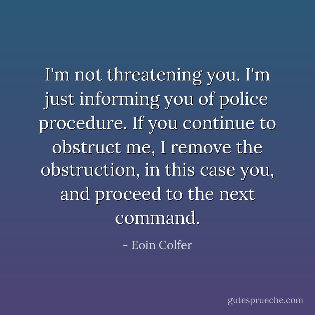 I'm not threatening you. I'm just informing you of police procedure. If you continue to obstruct me, I remove the obstruction, in this case you, and proceed to the next command. - Eoin Colfer