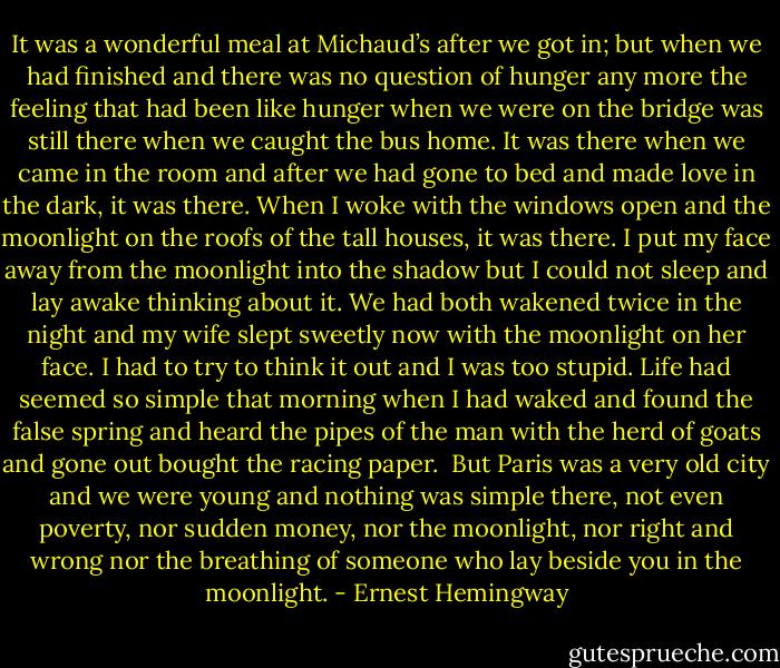 It was a wonderful meal at Michaud’s after we got in; but when we had finished and there was no question of hunger any more the feeling that had been like hunger when we were on the bridge was still there when we caught the bus home. It was there when we came in the room and after we had gone to bed and made love in the dark, it was there. When I woke with the windows open and the moonlight on the roofs of the tall houses, it was there. I put my face away from the moonlight into the shadow but I could not sleep and lay awake thinking about it. We had both wakened twice in the night and my wife slept sweetly now with the moonlight on her face. I had to try to think it out and I was too stupid. Life had seemed so simple that morning when I had waked and found the false spring and heard the pipes of the man with the herd of goats and gone out bought the racing paper.<br /><br />But Paris was a very old city and we were young and nothing was simple there, not even poverty, nor sudden money, nor the moonlight, nor right and wrong nor the breathing of someone who lay beside you in the moonlight. - Ernest Hemingway