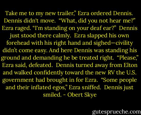 Take me to my new trailer,” Ezra ordered Dennis.<br /><br />Dennis didn't move.<br /><br />“What, did you not hear me?” Ezra raged. “I'm standing on your deaf ear?”<br /><br />Dennis just stood there calmly.<br /><br />Ezra slapped his own forehead with his right hand and sighed—civility didn’t come easy. And here Dennis was standing his ground and demanding he be treated right.<br /><br />“Please,” Ezra said, defeated.<br /><br />Dennis turned away from Elton and walked confidently toward the new RV the U.S. government had brought in for Ezra.<br /><br />“Some people and their inflated egos,” Ezra sniffed.<br /><br />Dennis just smiled. - Obert Skye