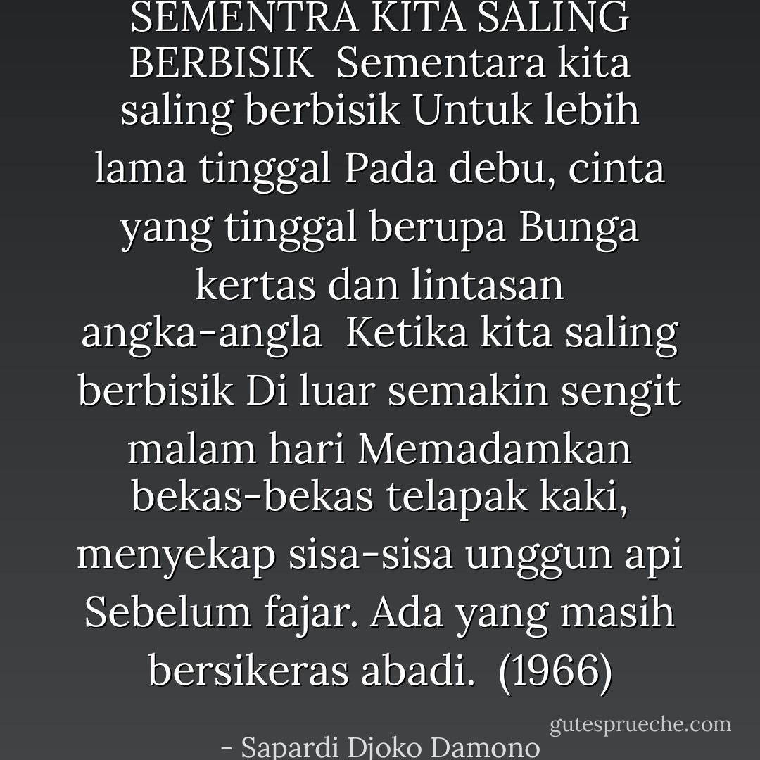 SEMENTRA KITA SALING BERBISIK<br /><br />Sementara kita saling berbisik<br />Untuk lebih lama tinggal<br />Pada debu, cinta yang tinggal berupa<br />Bunga kertas dan lintasan angka-angla<br /><br />Ketika kita saling berbisik<br />Di luar semakin sengit malam hari<br />Memadamkan bekas-bekas telapak kaki, menyekap sisa-sisa unggun api<br />Sebelum fajar. Ada yang masih bersikeras abadi.<br /><br />(1966) - Sapardi Djoko Damono