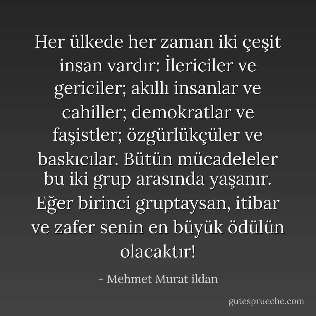 Her ülkede her zaman iki çeşit insan vardır: İlericiler ve gericiler; akıllı insanlar ve cahiller; demokratlar ve faşistler; özgürlükçüler ve baskıcılar. Bütün mücadeleler bu iki grup arasında yaşanır. Eğer birinci gruptaysan, itibar ve zafer senin en büyük ödülün olacaktır! - Mehmet Murat ildan