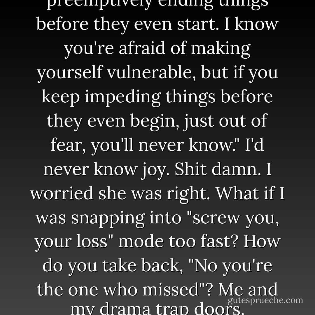 Cookie, you have to stop preemptively ending things before they even start. I know you're afraid of making yourself vulnerable, but if you keep impeding things before they even begin, just out of fear, you'll never know." I'd never know joy. Shit damn. I worried she was right. What if I was snapping into "screw you, your loss" mode too fast? How do you take back, "No you're the one who missed"? Me and my drama trap doors. - Stephanie Klein