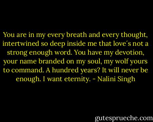 You are in my every breath and every thought, intertwined so deep inside me that love´s not a strong enough word. You have my devotion, your name branded on my soul, my wolf yours to command. A hundred years? It will never be enough. I want eternity. - Nalini Singh