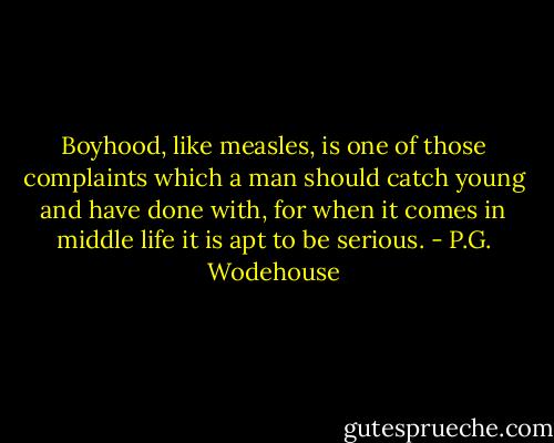Boyhood, like measles, is one of those complaints which a man should catch young and have done with, for when it comes in middle life it is apt to be serious. - P.G. Wodehouse