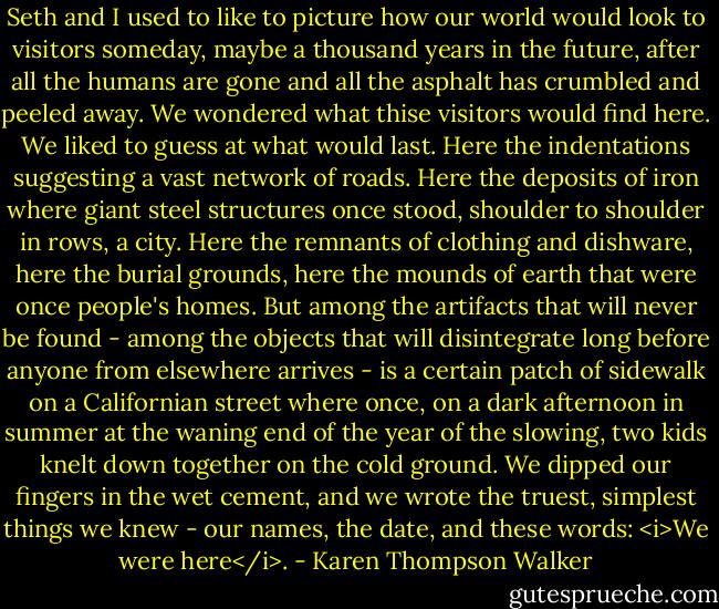 Seth and I used to like to picture how our world would look to visitors someday, maybe a thousand years in the future, after all the humans are gone and all the asphalt has crumbled and peeled away. We wondered what thise visitors would find here. We liked to guess at what would last. Here the indentations suggesting a vast network of roads. Here the deposits of iron where giant steel structures once stood, shoulder to shoulder in rows, a city. Here the remnants of clothing and dishware, here the burial grounds, here the mounds of earth that were once people's homes.<br />But among the artifacts that will never be found - among the objects that will disintegrate long before anyone from elsewhere arrives - is a certain patch of sidewalk on a Californian street where once, on a dark afternoon in summer at the waning end of the year of the slowing, two kids knelt down together on the cold ground. We dipped our fingers in the wet cement, and we wrote the truest, simplest things we knew - our names, the date, and these words: <i>We were here</i>. - Karen Thompson Walker