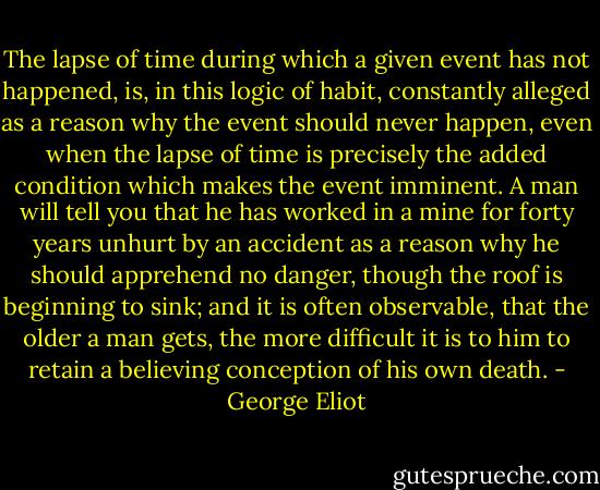The lapse of time during which a given event has not happened, is, in this logic of habit, constantly alleged as a reason why the event should never happen, even when the lapse of time is precisely the added condition which makes the event imminent. A man will tell you that he has worked in a mine for forty years unhurt by an accident as a reason why he should apprehend no danger, though the roof is beginning to sink; and it is often observable, that the older a man gets, the more difficult it is to him to retain a believing conception of his own death. - George Eliot