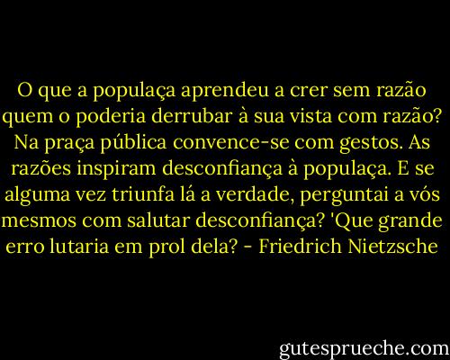O que a populaça aprendeu a crer sem razão quem o poderia derrubar à sua vista com razão? Na praça pública convence-se com gestos. As razões inspiram desconfiança à populaça. E se alguma vez triunfa lá a verdade, perguntai a vós mesmos com salutar desconfiança? 'Que grande erro lutaria em prol dela? - Friedrich Nietzsche
