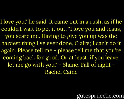 I love you," he said. It came out in a rush, as if he couldn't wait to get it out. "I love you and Jesus, you scare me. Having to give you up was the hardest thing I've ever done, Claire; I can't do it again. Please tell me - please tell me that you're coming back for good. Or at least, if you leave, let me go with you." - Shane, Fall of night - Rachel Caine