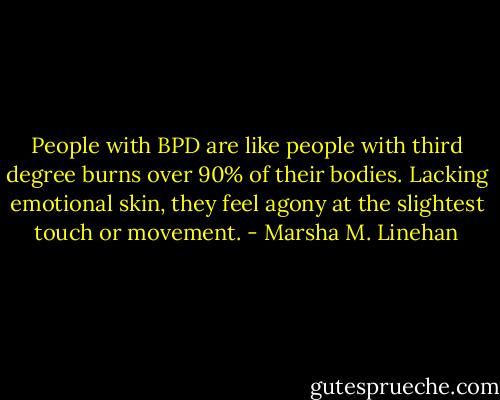 People with BPD are like people with third degree burns over 90% of their bodies. Lacking emotional skin, they feel agony at the slightest touch or movement. - Marsha M. Linehan