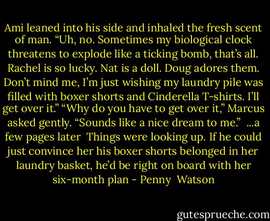 Ami leaned into his side and inhaled the fresh scent of man. “Uh, no. Sometimes my biological clock threatens to explode like a ticking bomb, that’s all. Rachel is so lucky. Nat is a doll. Doug adores them. Don’t mind me, I’m just wishing my laundry pile was filled with boxer shorts and Cinderella T-shirts. I’ll get over it.”<br />“Why do you have to get over it,” Marcus asked gently. “Sounds like a nice dream to me.”<br /> ...a few pages later<br /><br />Things were looking up. If he could just convince her his boxer shorts belonged in her laundry basket, he’d be right on board with her six-month plan - Penny  Watson