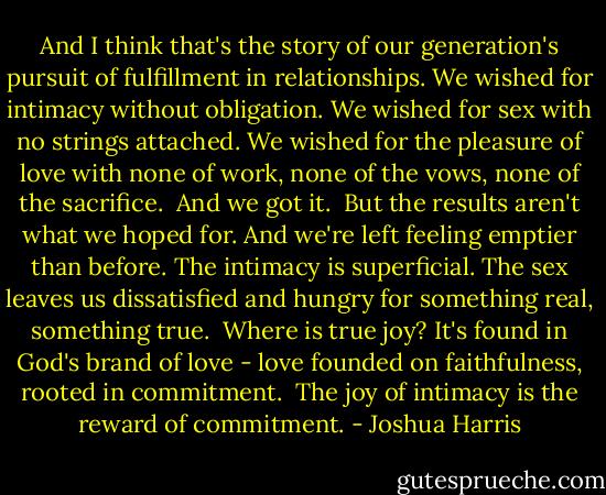And I think that's the story of our generation's pursuit of fulfillment in relationships. We wished for intimacy without obligation. We wished for sex with no strings attached. We wished for the pleasure of love with none of work, none of the vows, none of the sacrifice.<br /><br />And we got it.<br /><br />But the results aren't what we hoped for. And we're left feeling emptier than before. The intimacy is superficial. The sex leaves us dissatisfied and hungry for something real, something true.<br /><br />Where is true joy? It's found in God's brand of love - love founded on faithfulness, rooted in commitment.<br /><br />The joy of intimacy is the reward of commitment. - Joshua Harris