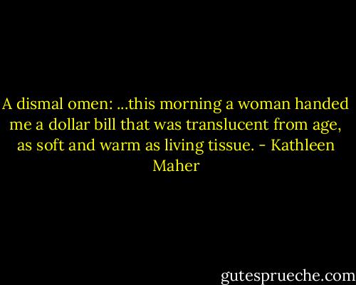 A dismal omen: ...this morning a woman handed me a dollar bill that was translucent from age, as soft and warm as living tissue. - Kathleen Maher