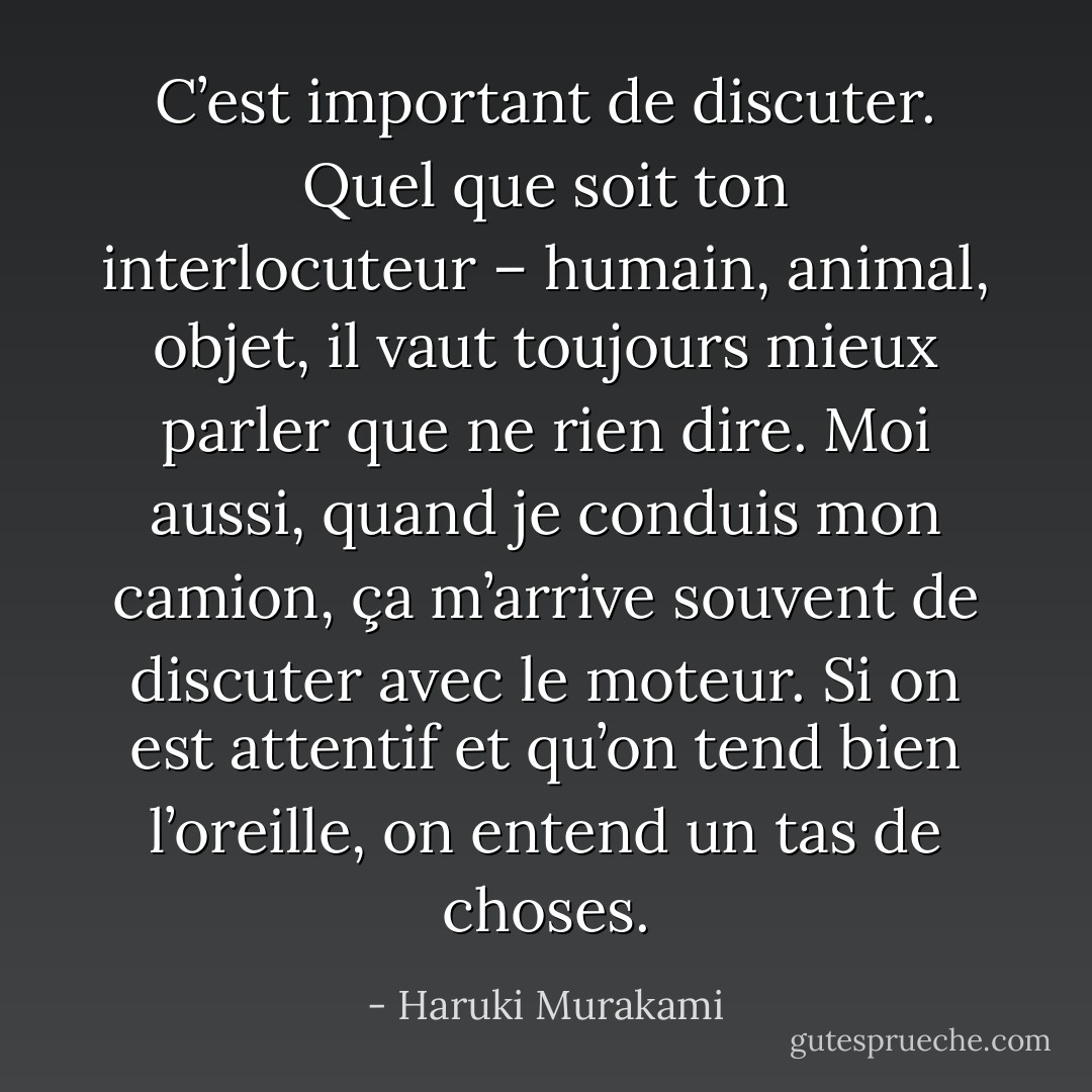 C’est important de discuter. Quel que soit ton interlocuteur – humain, animal, objet, il vaut toujours mieux parler que ne rien dire. Moi aussi, quand je conduis mon camion, ça m’arrive souvent de discuter avec le moteur. Si on est attentif et qu’on tend bien l’oreille, on entend un tas de choses. - Haruki Murakami